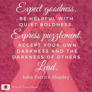 Expect goodness. Be helpful with quiet boldness. Express puzzlement. Accept your won darkness and the darkness of others. Lead. - John Patrick Shanley